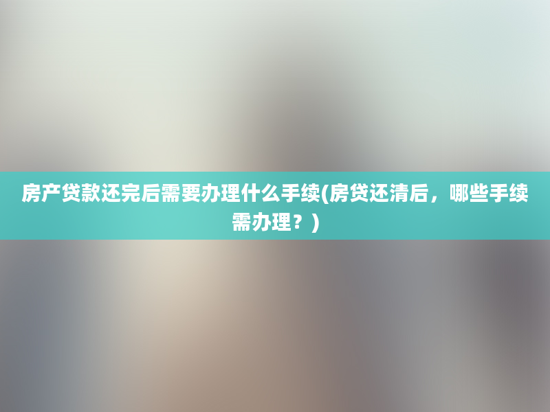 房产贷款还完后需要办理什么手续(房贷还清后，哪些手续需办理？)