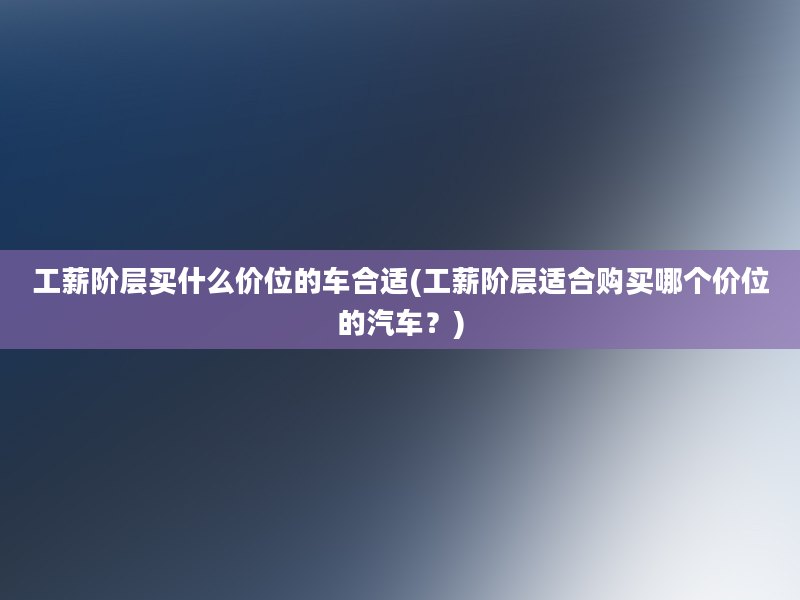 工薪阶层买什么价位的车合适(工薪阶层适合购买哪个价位的汽车？)