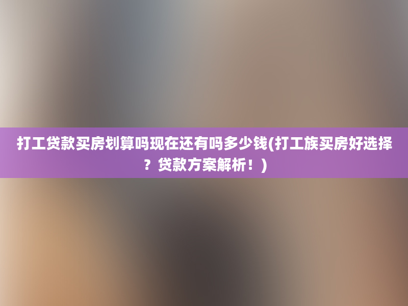 打工贷款买房划算吗现在还有吗多少钱(打工族买房好选择？贷款方案解析！)