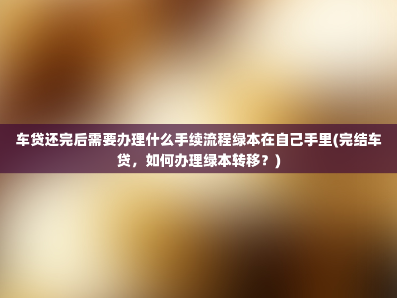 车贷还完后需要办理什么手续流程绿本在自己手里(完结车贷，如何办理绿本转移？)