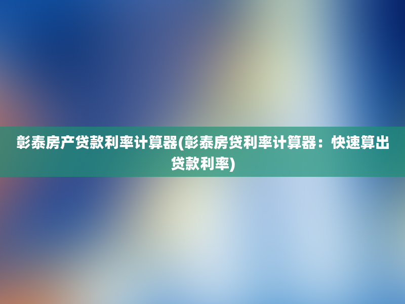 彰泰房产贷款利率计算器(彰泰房贷利率计算器：快速算出贷款利率)