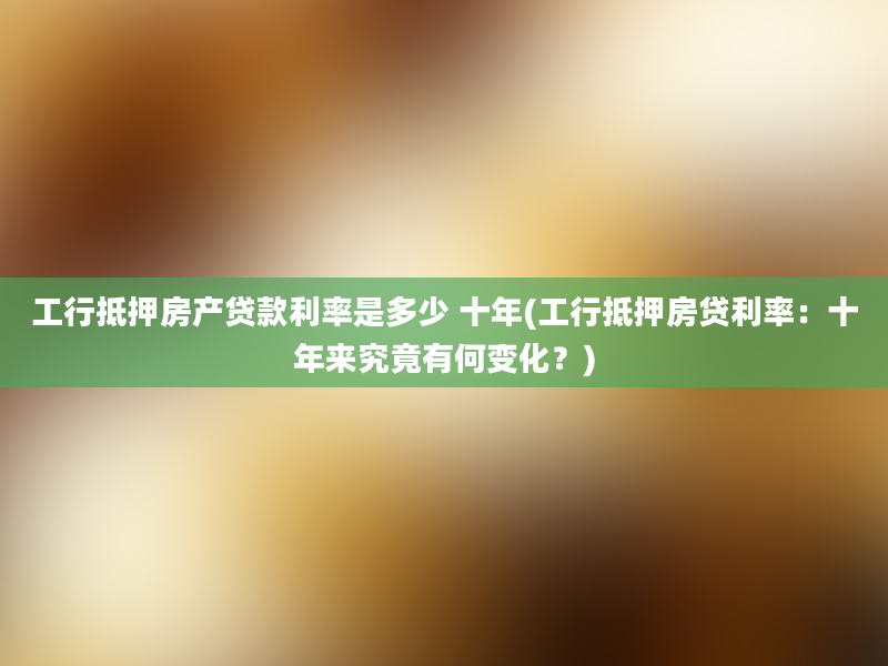 工行抵押房产贷款利率是多少 十年(工行抵押房贷利率：十年来究竟有何变化？)