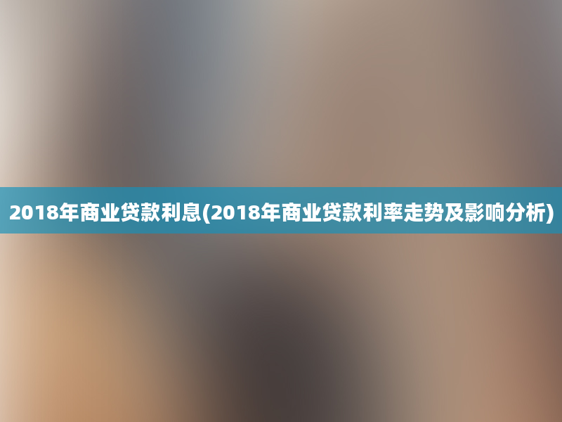 2018年商业贷款利息(2018年商业贷款利率走势及影响分析)