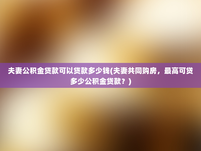 夫妻公积金贷款可以贷款多少钱(夫妻共同购房，最高可贷多少公积金贷款？)