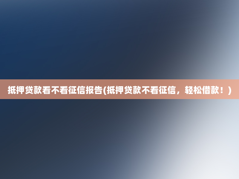 抵押贷款看不看征信报告(抵押贷款不看征信，轻松借款！)