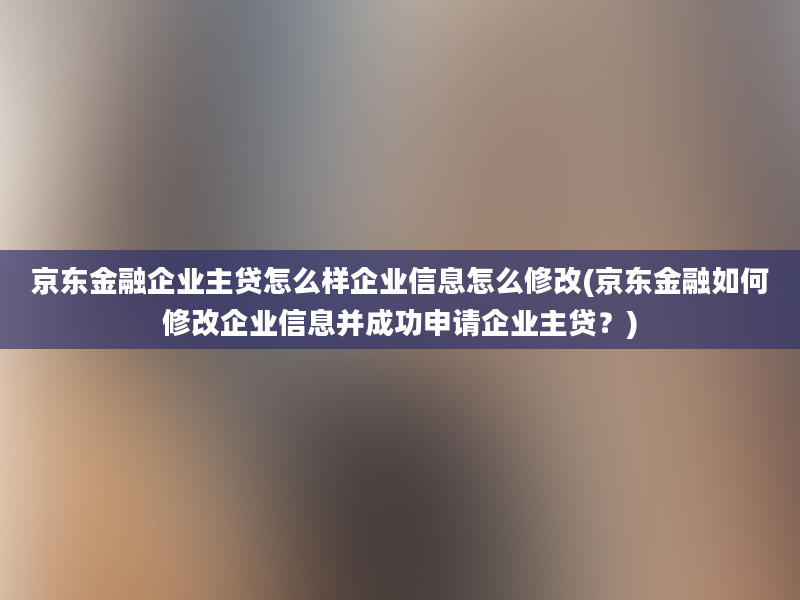 京东金融企业主贷怎么样企业信息怎么修改(京东金融如何修改企业信息并成功申请企业主贷？)