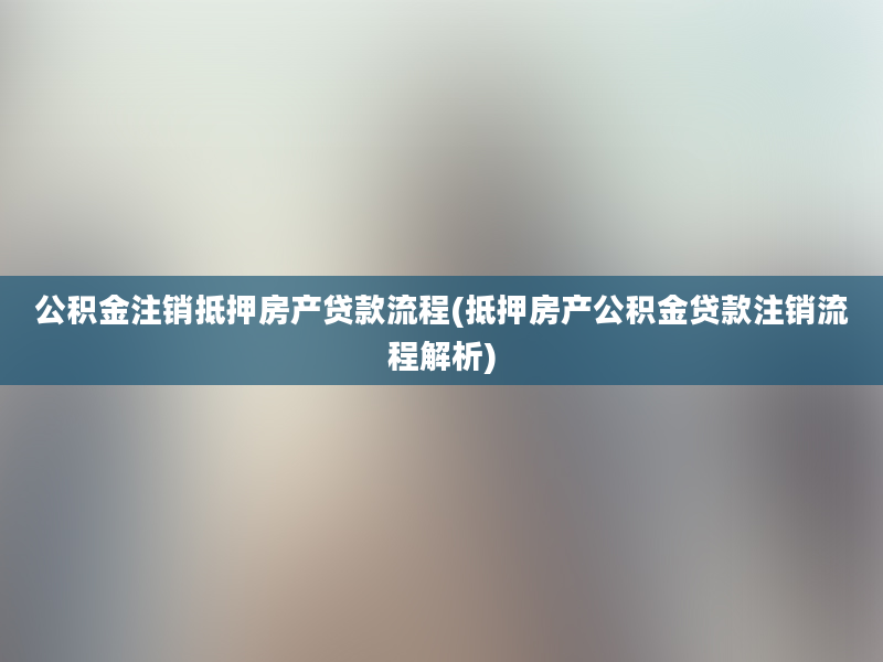 公积金注销抵押房产贷款流程(抵押房产公积金贷款注销流程解析)