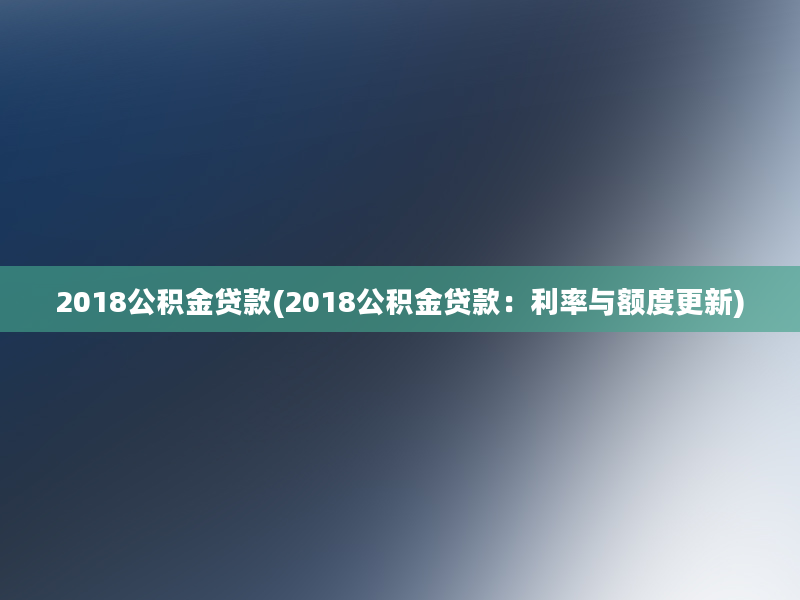 2018公积金贷款(2018公积金贷款：利率与额度更新)