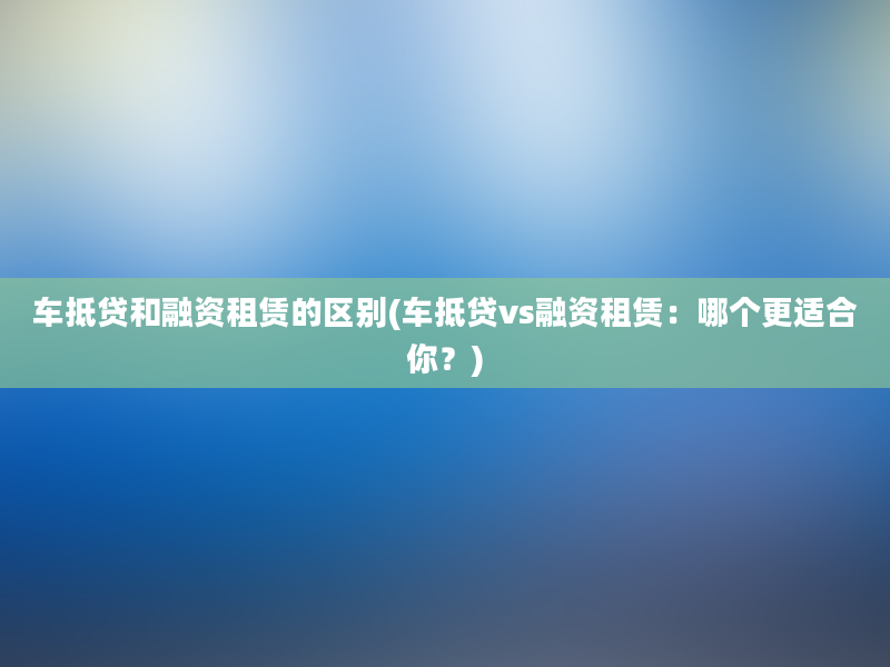 车抵贷和融资租赁的区别(车抵贷vs融资租赁：哪个更适合你？)