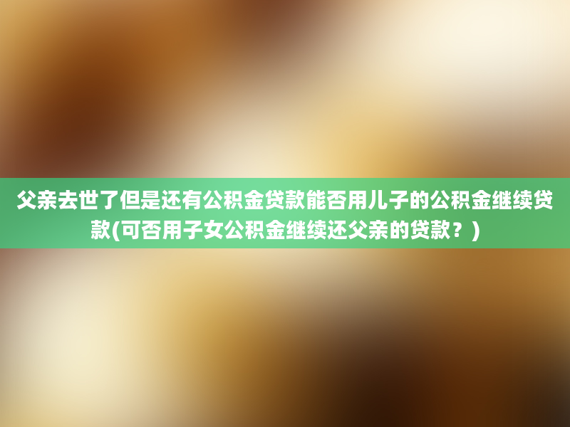 父亲去世了但是还有公积金贷款能否用儿子的公积金继续贷款(可否用子女公积金继续还父亲的贷款？)