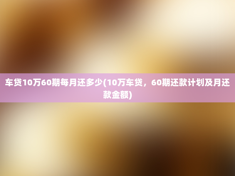 车贷10万60期每月还多少(10万车贷，60期还款计划及月还款金额)