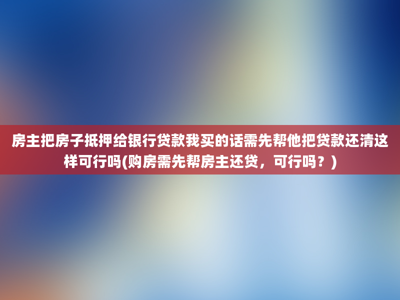 房主把房子抵押给银行贷款我买的话需先帮他把贷款还清这样可行吗(购房需先帮房主还贷，可行吗？)