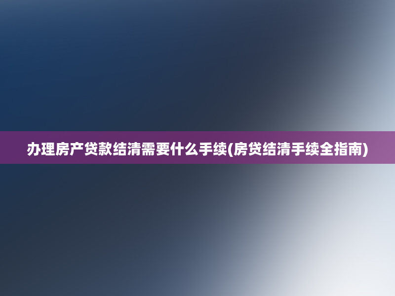 办理房产贷款结清需要什么手续(房贷结清手续全指南)