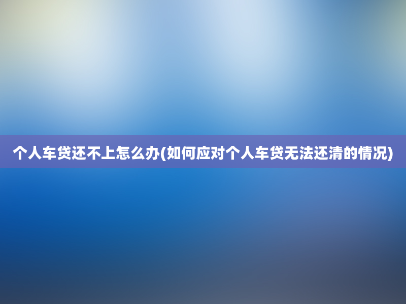 个人车贷还不上怎么办(如何应对个人车贷无法还清的情况)