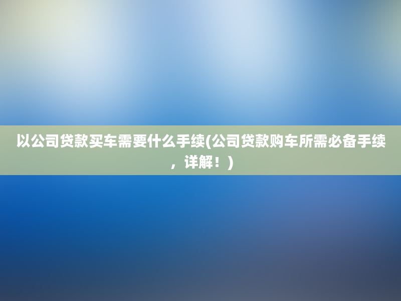 以公司贷款买车需要什么手续(公司贷款购车所需必备手续，详解！)