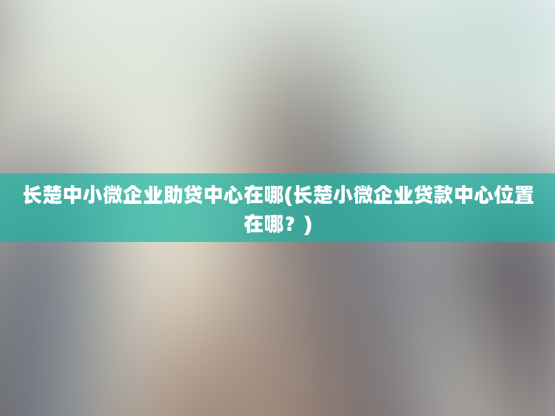 长楚中小微企业助贷中心在哪(长楚小微企业贷款中心位置在哪？)