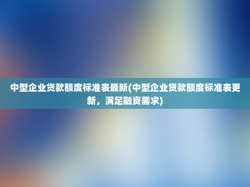 中型企业贷款额度标准表最新(中型企业贷款额度标准表更新，满足融资需求)