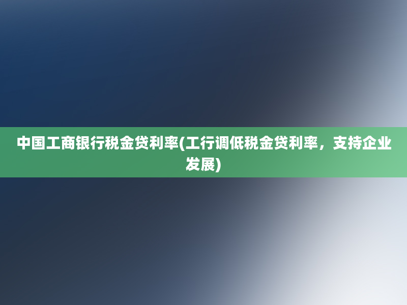 中国工商银行税金贷利率(工行调低税金贷利率，支持企业发展)