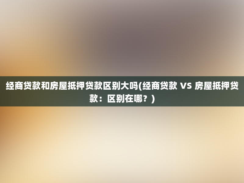 经商贷款和房屋抵押贷款区别大吗(经商贷款 VS 房屋抵押贷款：区别在哪？)