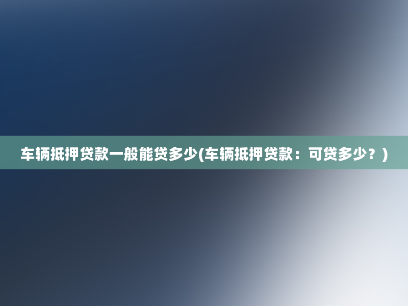 车辆抵押贷款一般能贷多少(车辆抵押贷款：可贷多少？)