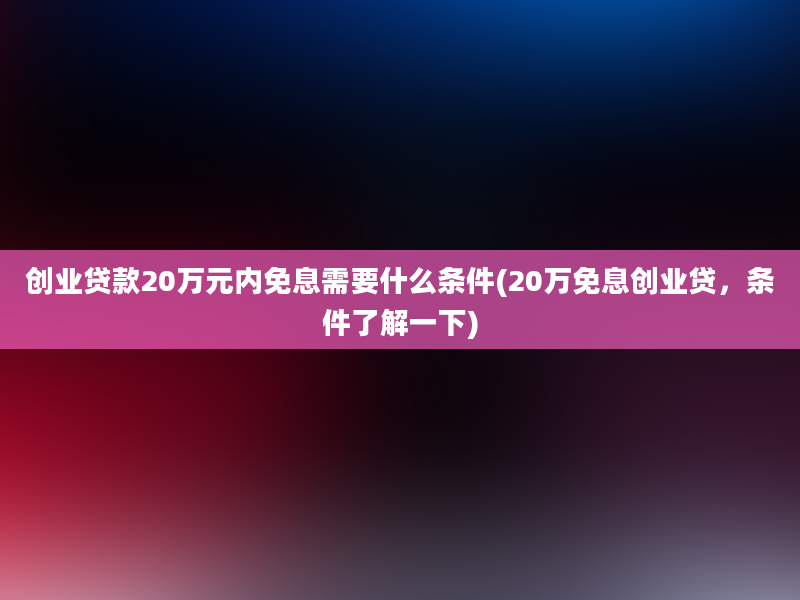 创业贷款20万元内免息需要什么条件(20万免息创业贷，条件了解一下)