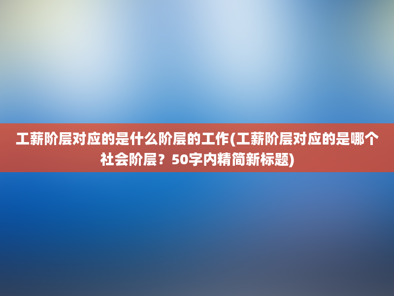 工薪阶层对应的是什么阶层的工作(工薪阶层对应的是哪个社会阶层？50字内精简新标题)