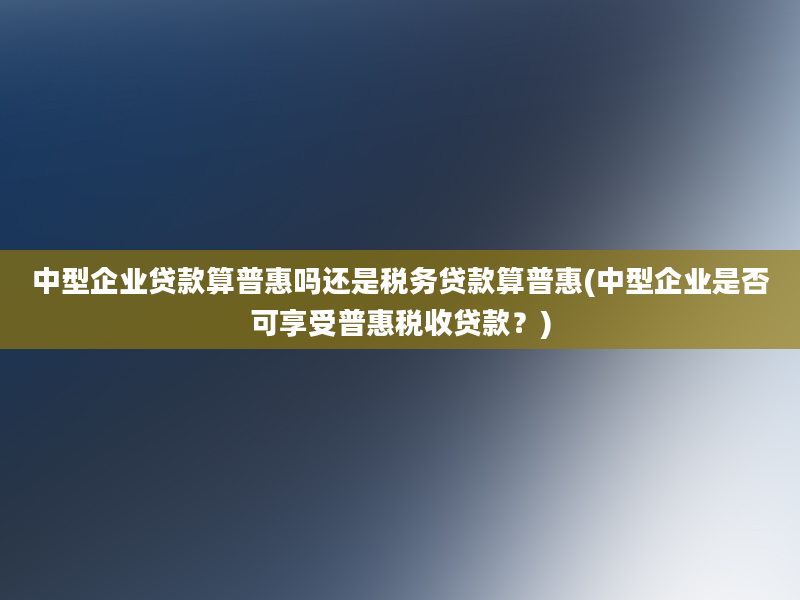 中型企业贷款算普惠吗还是税务贷款算普惠(中型企业是否可享受普惠税收贷款？)