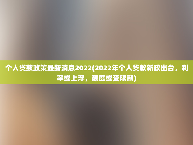 个人贷款政策最新消息2022(2022年个人贷款新政出台，利率或上浮，额度或受限制)