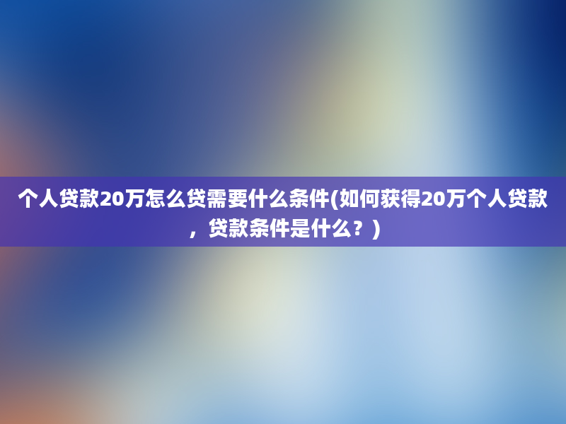 个人贷款20万怎么贷需要什么条件(如何获得20万个人贷款，贷款条件是什么？)