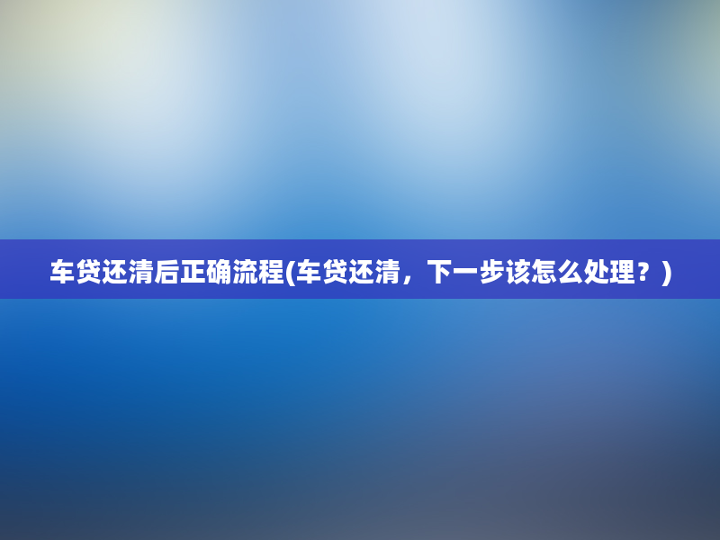 车贷还清后正确流程(车贷还清，下一步该怎么处理？)