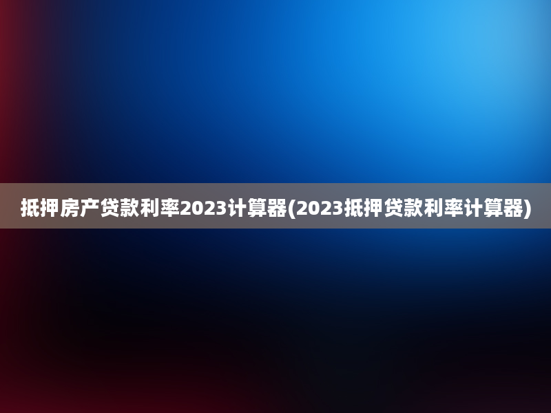 抵押房产贷款利率2023计算器(2023抵押贷款利率计算器)