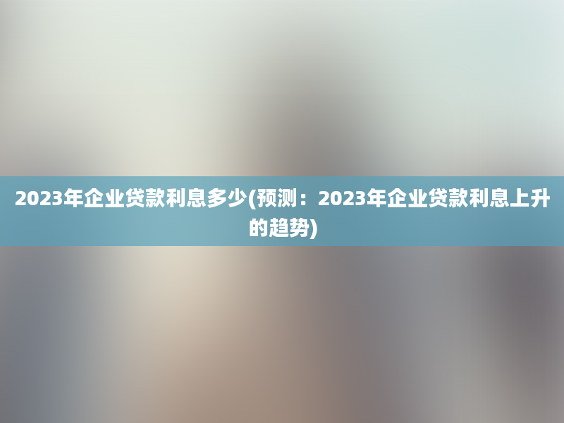 2023年企业贷款利息多少(预测：2023年企业贷款利息上升的趋势)