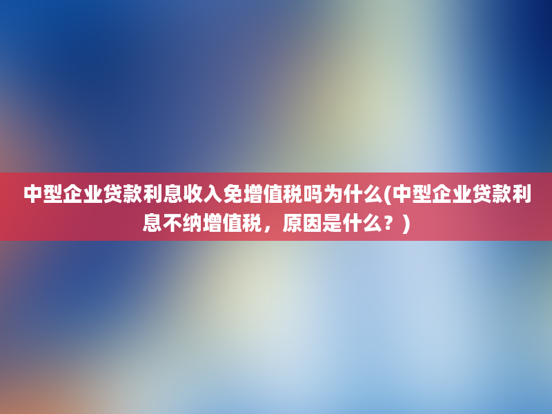 中型企业贷款利息收入免增值税吗为什么(中型企业贷款利息不纳增值税，原因是什么？)