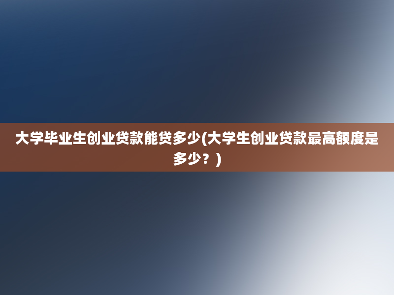 大学毕业生创业贷款能贷多少(大学生创业贷款最高额度是多少？)