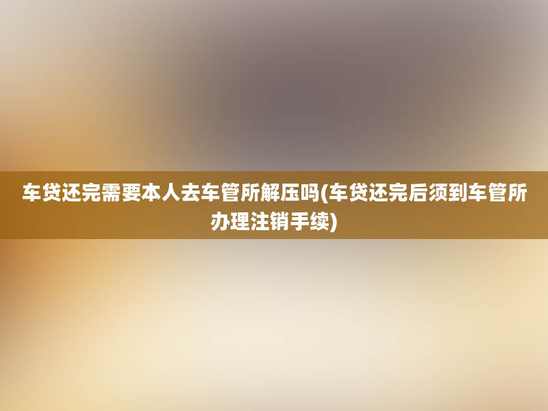 车贷还完需要本人去车管所解压吗(车贷还完后须到车管所办理注销手续)