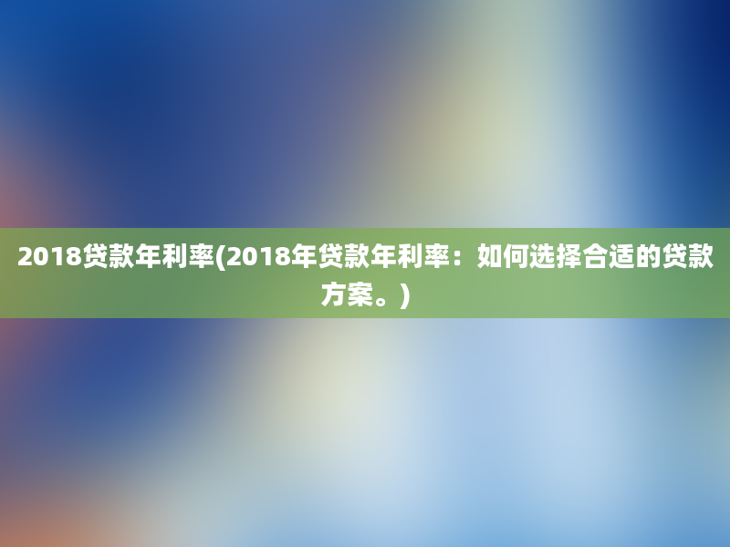 2018贷款年利率(2018年贷款年利率：如何选择合适的贷款方案。)