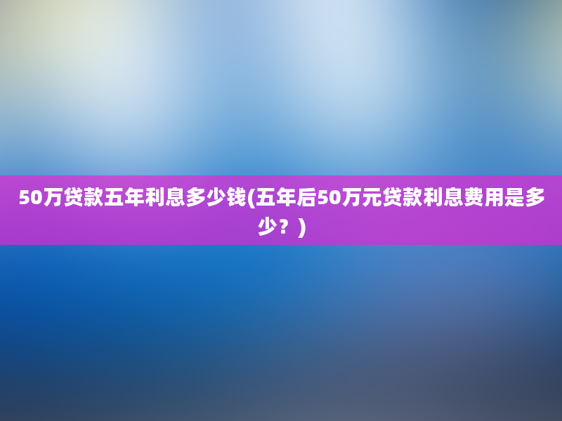 50万贷款五年利息多少钱(五年后50万元贷款利息费用是多少？)