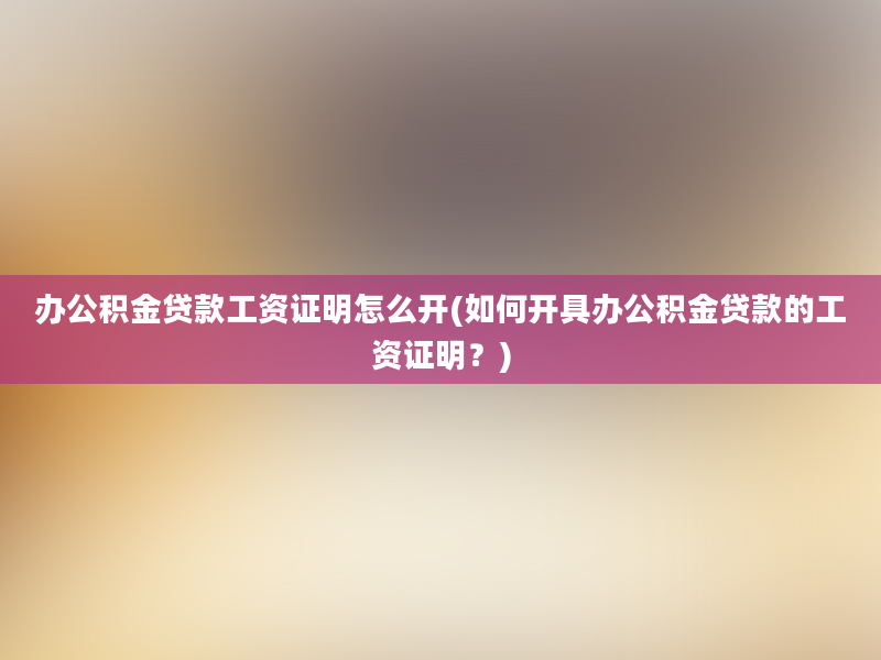 办公积金贷款工资证明怎么开(如何开具办公积金贷款的工资证明？)