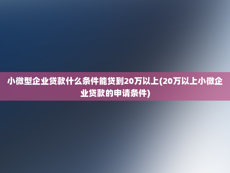 小微型企业贷款什么条件能贷到20万以上(20万以上小微企业贷款的申请条件)