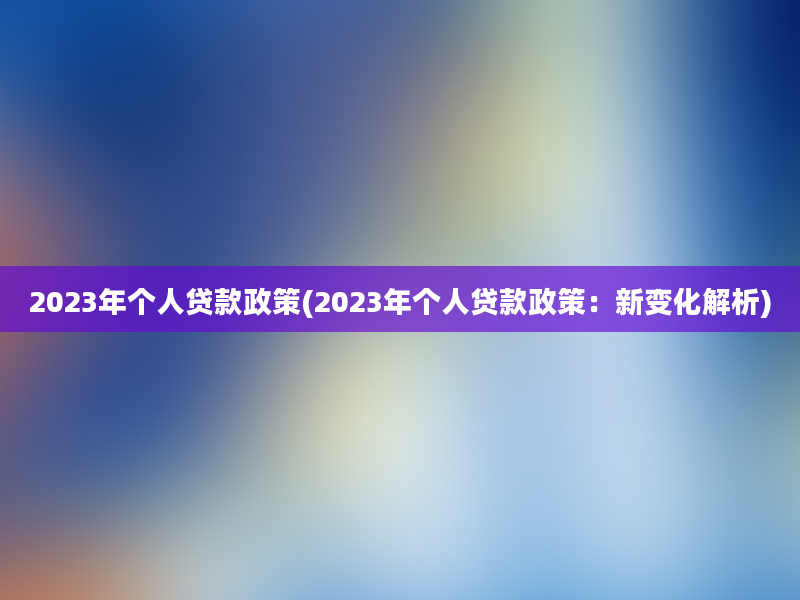 2023年个人贷款政策(2023年个人贷款政策：新变化解析)