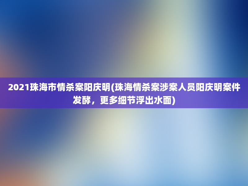 2021珠海市情杀案阳庆明(珠海情杀案涉案人员阳庆明案件发酵，更多细节浮出水面)