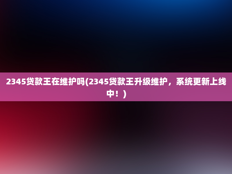 2345贷款王在维护吗(2345贷款王升级维护，系统更新上线中！)