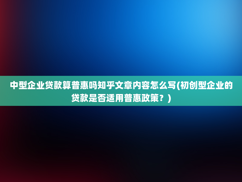 中型企业贷款算普惠吗知乎文章内容怎么写(初创型企业的贷款是否适用普惠政策？)