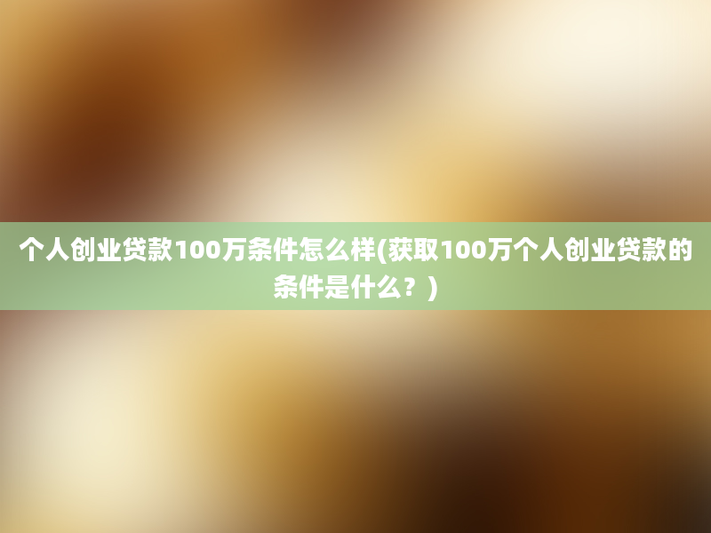 个人创业贷款100万条件怎么样(获取100万个人创业贷款的条件是什么？)