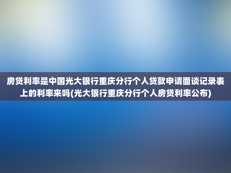 房贷利率是中国光大银行重庆分行个人贷款申请面谈记录表上的利率来吗(光大银行重庆分行个人房贷利率公布)