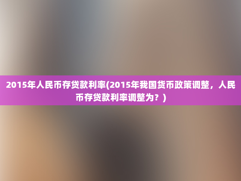 2015年人民币存贷款利率(2015年我国货币政策调整，人民币存贷款利率调整为？)