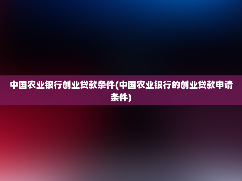 中国农业银行创业贷款条件(中国农业银行的创业贷款申请条件)