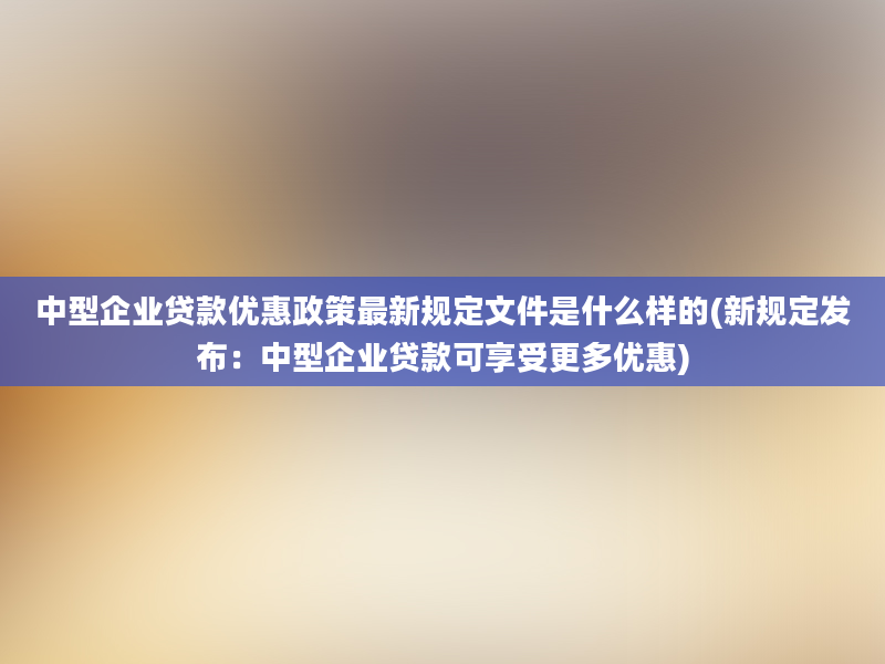 中型企业贷款优惠政策最新规定文件是什么样的(新规定发布：中型企业贷款可享受更多优惠)