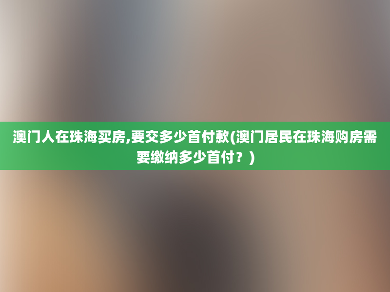 澳门人在珠海买房,要交多少首付款(澳门居民在珠海购房需要缴纳多少首付？)