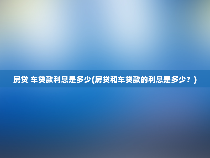 房贷 车贷款利息是多少(房贷和车贷款的利息是多少？)